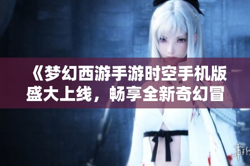 《梦幻西游手游时空手机版盛大上线，畅享全新奇幻冒险体验》