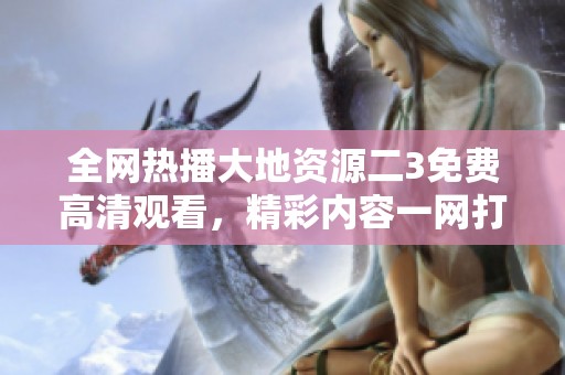 全网热播大地资源二3免费高清观看，精彩内容一网打尽！