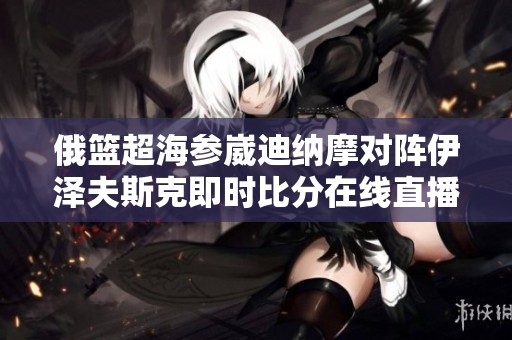 俄篮超海参崴迪纳摩对阵伊泽夫斯克即时比分在线直播信息详解