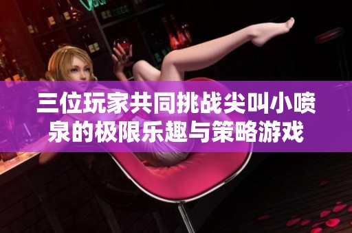 三位玩家共同挑战尖叫小喷泉的极限乐趣与策略游戏