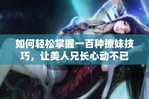 如何轻松掌握一百种撩妹技巧，让美人兄长心动不已