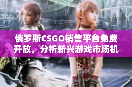 俄罗斯CSGO销售平台免费开放，分析新兴游戏市场机遇与挑战