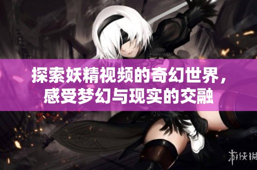 探索妖精视频的奇幻世界，感受梦幻与现实的交融