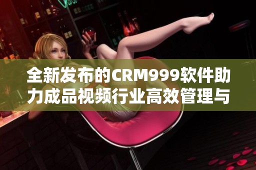 全新发布的CRM999软件助力成品视频行业高效管理与运营