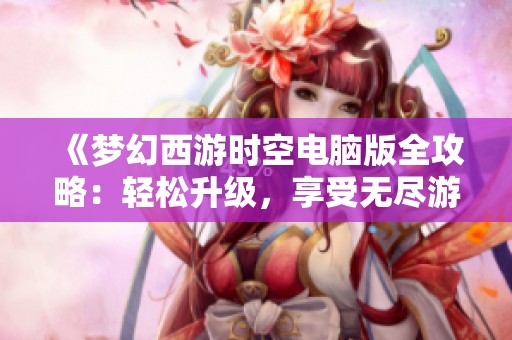 《梦幻西游时空电脑版全攻略：轻松升级，享受无尽游戏乐趣》