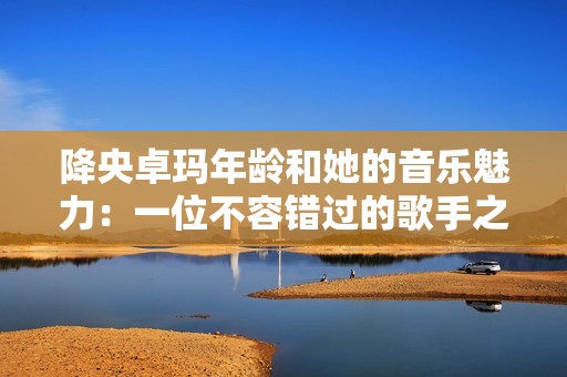 降央卓玛年龄和她的音乐魅力：一位不容错过的歌手之旅