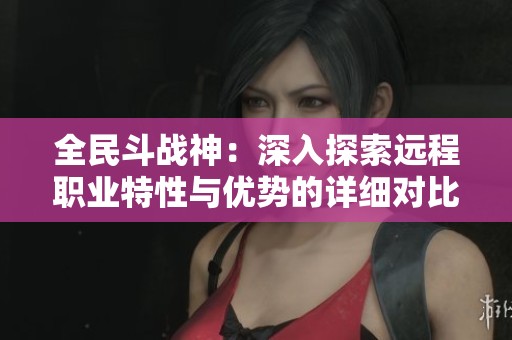 全民斗战神：深入探索远程职业特性与优势的详细对比分析