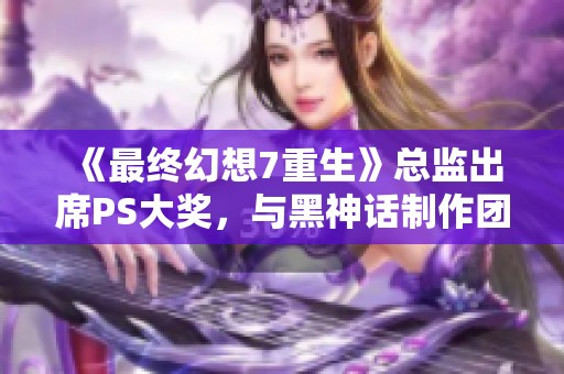 《最终幻想7重生》总监出席PS大奖，与黑神话制作团队同框合影