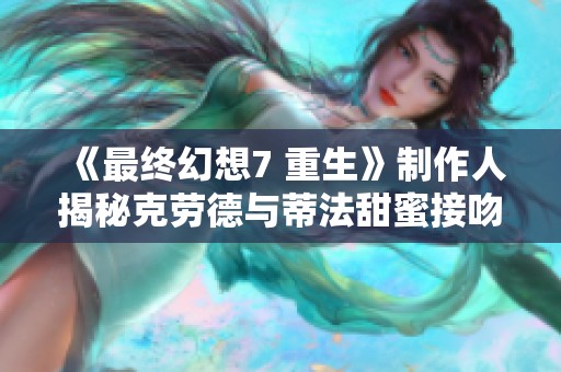 《最终幻想7 重生》制作人揭秘克劳德与蒂法甜蜜接吻的背后意义