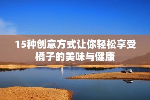 15种创意方式让你轻松享受橘子的美味与健康