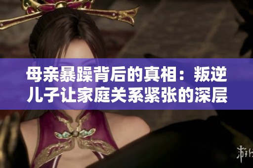 母亲暴躁背后的真相：叛逆儿子让家庭关系紧张的深层原因分析