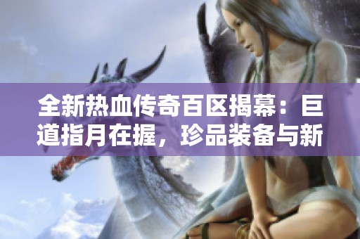 全新热血传奇百区揭幕：巨道指月在握，珍品装备与新武器完美搭配