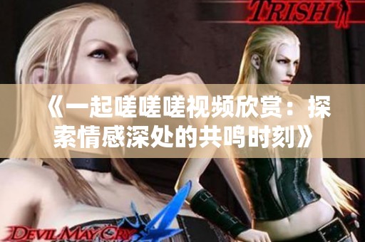 《一起嗟嗟嗟视频欣赏：探索情感深处的共鸣时刻》