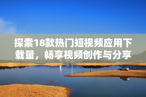 探索18款热门短视频应用下载量，畅享视频创作与分享乐趣