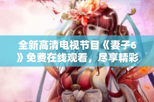 全新高清电视节目《妻子6》免费在线观看，尽享精彩内容