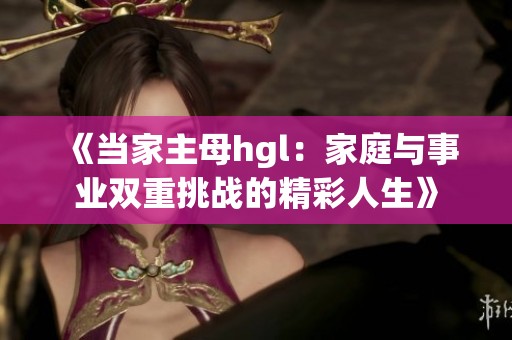 《当家主母hgl：家庭与事业双重挑战的精彩人生》