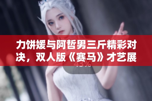 力饼媛与阿哲男三斤精彩对决，双人版《赛马》才艺展示引发热烈关注