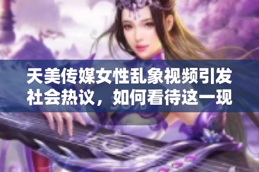 天美传媒女性乱象视频引发社会热议，如何看待这一现象