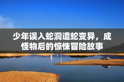 少年误入蛇洞遭蛇变异，成怪物后的惊悚冒险故事