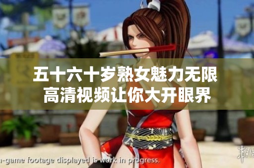 五十六十岁熟女魅力无限 高清视频让你大开眼界