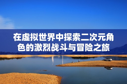 在虚拟世界中探索二次元角色的激烈战斗与冒险之旅