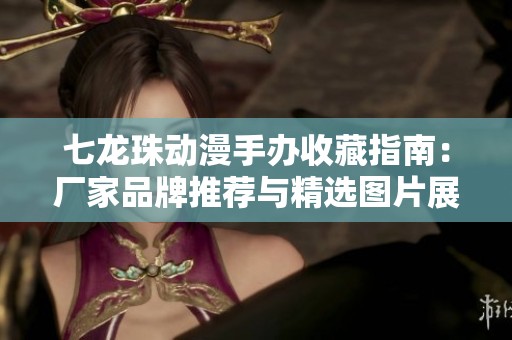 七龙珠动漫手办收藏指南：厂家品牌推荐与精选图片展示