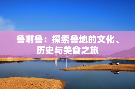 鲁啊鲁：探索鲁地的文化、历史与美食之旅