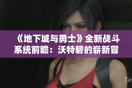 《地下城与勇士》全新战斗系统前瞻：沃特碧的崭新冒险体验揭秘