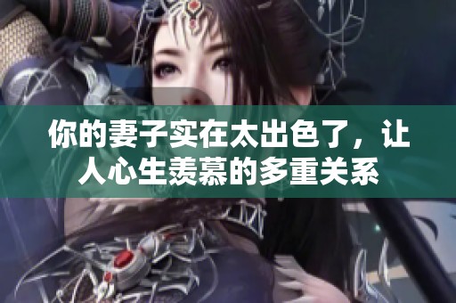 你的妻子实在太出色了，让人心生羡慕的多重关系
