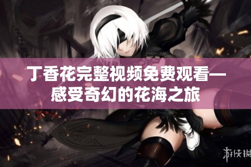 丁香花完整视频免费观看—感受奇幻的花海之旅