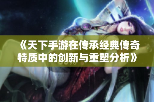 《天下手游在传承经典传奇特质中的创新与重塑分析》