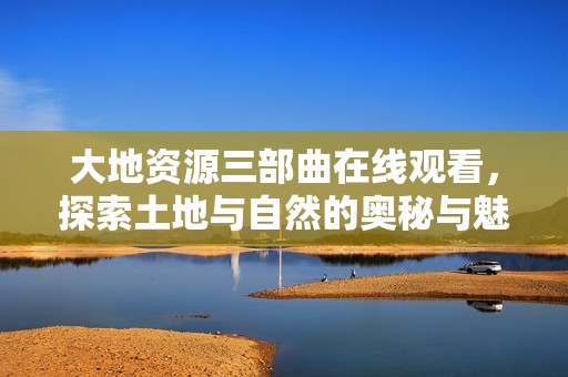 大地资源三部曲在线观看，探索土地与自然的奥秘与魅力