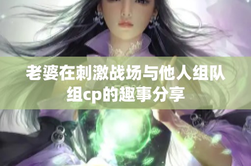 老婆在刺激战场与他人组队组cp的趣事分享