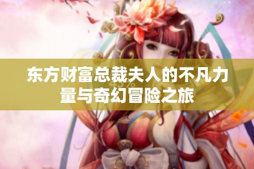 东方财富总裁夫人的不凡力量与奇幻冒险之旅