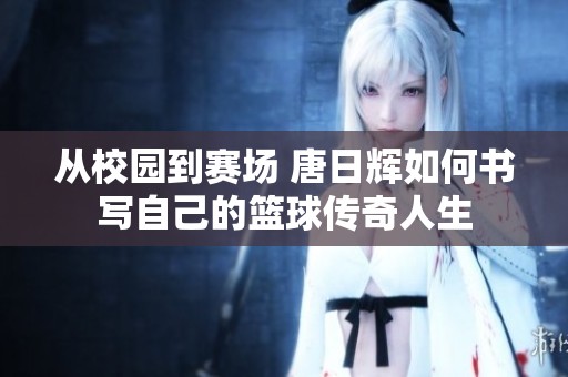 从校园到赛场 唐日辉如何书写自己的篮球传奇人生