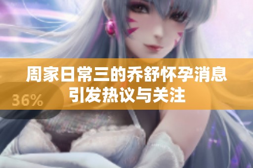 周家日常三的乔舒怀孕消息引发热议与关注