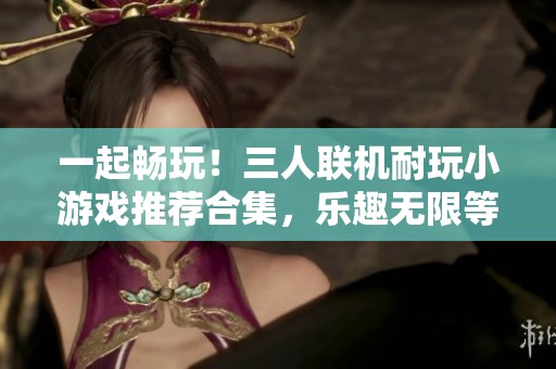 一起畅玩！三人联机耐玩小游戏推荐合集，乐趣无限等你来战