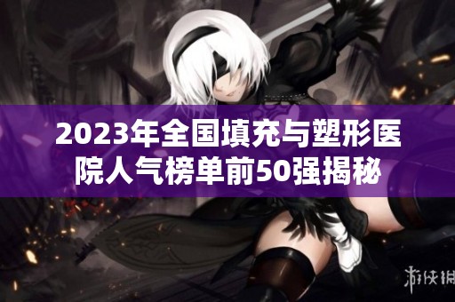 2023年全国填充与塑形医院人气榜单前50强揭秘