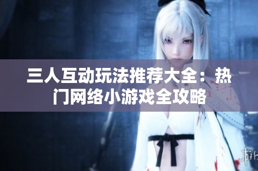 三人互动玩法推荐大全：热门网络小游戏全攻略
