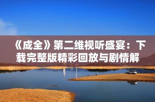 《成全》第二维视听盛宴：下载完整版精彩回放与剧情解析