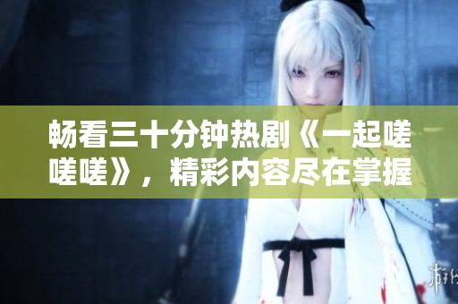 畅看三十分钟热剧《一起嗟嗟嗟》，精彩内容尽在掌握中