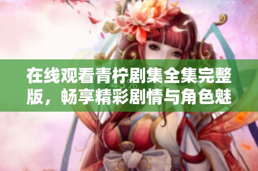 在线观看青柠剧集全集完整版，畅享精彩剧情与角色魅力