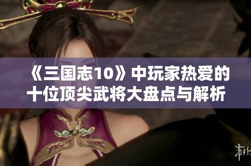 《三国志10》中玩家热爱的十位顶尖武将大盘点与解析