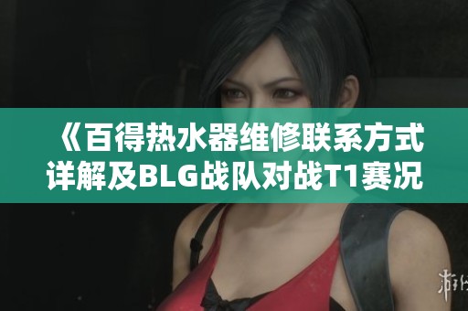 《百得热水器维修联系方式详解及BLG战队对战T1赛况分析》
