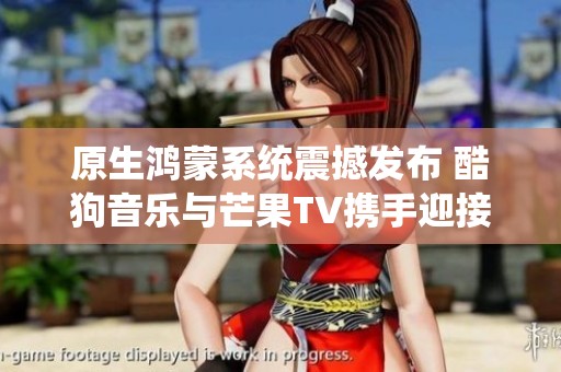 原生鸿蒙系统震撼发布 酷狗音乐与芒果TV携手迎接全新体验!