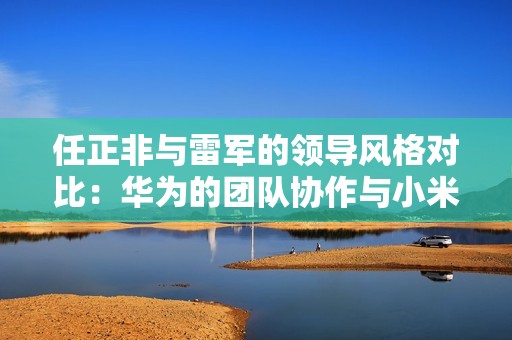 任正非与雷军的领导风格对比：华为的团队协作与小米的个人成就