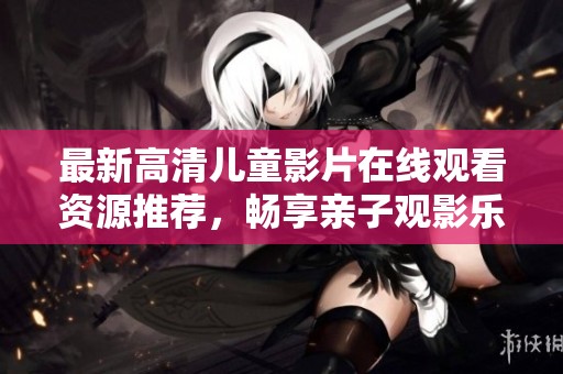 最新高清儿童影片在线观看资源推荐，畅享亲子观影乐趣