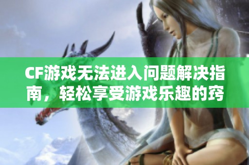 CF游戏无法进入问题解决指南，轻松享受游戏乐趣的窍门与技巧