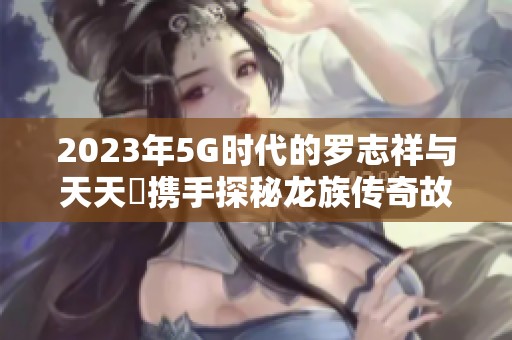 2023年5G时代的罗志祥与天天奭携手探秘龙族传奇故事