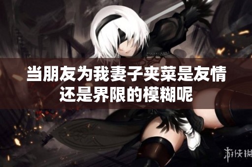 当朋友为我妻子夹菜是友情还是界限的模糊呢